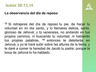 Isaías 58:13,14
La observancia del día de reposo
13 Si retrajeres del día de reposo tu pie, de hacer tu
voluntad en mi día santo, y lo llamares delicia, santo,
glorioso de Jehová; y lo venerares, no andando en tus
propios caminos, ni buscando tu voluntad, ni hablando
tus propias palabras, 14 entonces te deleitarás en
Jehová; y yo te haré subir sobre las alturas de la tierra, y
te daré a comer la heredad de Jacob tu padre; porque la
boca de Jehová lo ha hablado.
 
