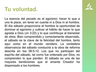 Tu voluntad.
La esencia del pecado es el egoísmo: hacer lo que a
uno le place, sin tener en cuenta ni a Dios ni al hombre.
El día sábado proporciona al hombre la oportunidad de
dominar el egoísmo y cultivar el hábito de hacer lo que
agrada a Dios (Jn 3:22) y lo que contribuye al bienestar
de otros. Bien comprendido y correctamente observado,
el sábado es la clave de la felicidad del hombre, tanto
aquí como en el mundo venidero. La verdadera
observancia del sábado conducirá a la obra de reforma
descrita en Isa 58:5-12. Los que no participan del
espíritu del sábado, tal como fue ordenado por Dios, no
comprenden lo que pierden. El sábado es una de las
mayores bendiciones que el amante Creador ha
dispensado a los hombres.
 