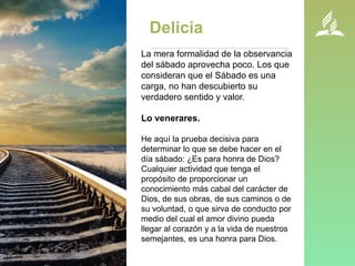Delicia
La mera formalidad de la observancia
del sábado aprovecha poco. Los que
consideran que el Sábado es una
carga, no han descubierto su
verdadero sentido y valor.
Lo venerares.
He aquí la prueba decisiva para
determinar lo que se debe hacer en el
día sábado: ¿Es para honra de Dios?
Cualquier actividad que tenga el
propósito de proporcionar un
conocimiento más cabal del carácter de
Dios, de sus obras, de sus caminos o de
su voluntad, o que sirva de conducto por
medio del cual el amor divino pueda
llegar al corazón y a la vida de nuestros
semejantes, es una honra para Dios.
 