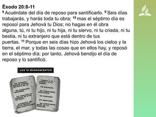 Éxodo 20:8-11
8 Acuérdate del día de reposo para santificarlo. 9 Seis días
trabajarás, y harás toda tu obra; 10 mas el séptimo día es
reposo] para Jehová tu Dios; no hagas en él obra
alguna, tú, ni tu hijo, ni tu hija, ni tu siervo, ni tu criada, ni tu
bestia, ni tu extranjero que está dentro de tus
puertas. 11 Porque en seis días hizo Jehová los cielos y la
tierra, el mar, y todas las cosas que en ellos hay, y reposó
en el séptimo día; por tanto, Jehová bendijo el día de
reposo y lo santificó.
 