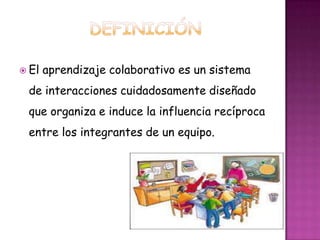  El aprendizaje colaborativo es un sistema
de interacciones cuidadosamente diseñado
que organiza e induce la influencia recíproca
entre los integrantes de un equipo.
 