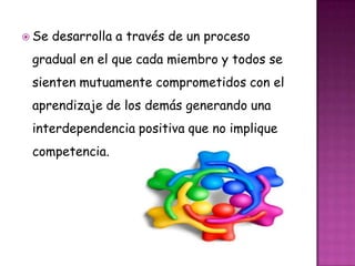  Se desarrolla a través de un proceso
gradual en el que cada miembro y todos se
sienten mutuamente comprometidos con el
aprendizaje de los demás generando una
interdependencia positiva que no implique
competencia.
 