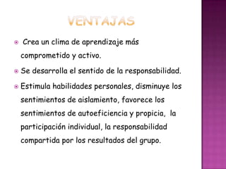  Crea un clima de aprendizaje más
comprometido y activo.
 Se desarrolla el sentido de la responsabilidad.
 Estimula habilidades personales, disminuye los
sentimientos de aislamiento, favorece los
sentimientos de autoeficiencia y propicia, la
participación individual, la responsabilidad
compartida por los resultados del grupo.
 