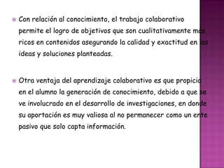  Con relación al conocimiento, el trabajo colaborativo
permite el logro de objetivos que son cualitativamente más
ricos en contenidos asegurando la calidad y exactitud en las
ideas y soluciones planteadas.
 Otra ventaja del aprendizaje colaborativo es que propicia
en el alumno la generación de conocimiento, debido a que se
ve involucrado en el desarrollo de investigaciones, en donde
su aportación es muy valiosa al no permanecer como un ente
pasivo que solo capta información.
 