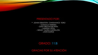 PRESENTADO POR:
- JOHAN SEBASTIÁN CANSIMANCE TORO
- GONZALO HERRERA
- DANY BRAYAN BELTRÁN
- VANESSA VEGA
- WENDY YULISSA CASTRILLÓN
- JHON MUÑOZ
GRADO: 11:B
GRACIAS POR SU ATENCIÓN
 
