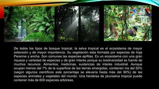De todos los tipos de bosque tropical, la selva tropical es el ecosistema de mayor
extensión y de mayor importancia. Su vegetación esta formada por especies de hoja
Perenne y ancha. Son comunes las especies epifitas. Es un ecosistema con una gran
riqueza y variedad de especies y de gran interés porque su biodiversidad es fuente de
muchos recursos: Alimentos, medicinas, sustancias de interés industrial. Aunque
ocupan menos del 7% de la superficie de las tierras emergidas, contienen ms del 50%
(según algunos científicos este porcentaje se elevaría hasta más del 90%) de las
especies animales y vegetales del mundo. Una hectárea de pluviselva tropical puede
contener más de 600 especies arbóreas.
 