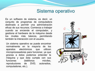Sistema operativo
Es un software de sistema, es decir, un
conjunto de programas de computadora
destinado a permitir una administración
eficaz de sus recursos. Comienza a trabajar
cuando se enciende el computador, y
gestiona el hardware de la máquina desde
los niveles más básicos, permitiendo
también la interacción con el usuario.
Un sistema operativo se puede encontrar
normalmente en la mayoría de los
aparatos    electrónicos    que   utilicen
microprocesadores para funcionar, ya que
gracias a éstos podemos entender la
máquina y que ésta cumpla con sus
funciones        (teléfonos     móviles,
reproductores de DVD, autoradios,
computadoras, etc.).
 
