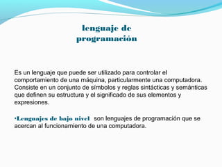 lenguaje de
                      programación


Es un lenguaje que puede ser utilizado para controlar el
comportamiento de una máquina, particularmente una computadora.
Consiste en un conjunto de símbolos y reglas sintácticas y semánticas
que definen su estructura y el significado de sus elementos y
expresiones.

•Lenguajes de bajo nivel son lenguajes de programación que se
acercan al funcionamiento de una computadora.
 