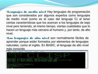 •Lenguajes de medio nivel Hay lenguajes de programación
que son considerados por algunos expertos como lenguajes
de medio nivel (como es el caso del lenguaje C) al tener
ciertas características que los acercan a los lenguajes de bajo
nivel pero teniendo, al mismo tiempo, ciertas cualidades que lo
hacen un lenguaje más cercano al humano y, por tanto, de alto
nivel.
•Los lenguajes de alto nivel son normalmente fáciles de
aprender porque están formados por elementos de lenguajes
naturales, como el inglés. En BASIC, el lenguaje de alto nivel
más conocido
 