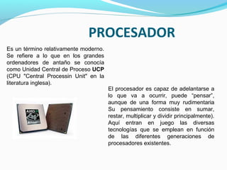 PROCESADOR
Es un término relativamente moderno.
Se refiere a lo que en los grandes
ordenadores de antaño se conocía
como Unidad Central de Proceso UCP
(CPU "Central Processin Unit" en la
literatura inglesa).
                                       El procesador es capaz de adelantarse a
                                       lo que va a ocurrir, puede “pensar”,
                                       aunque de una forma muy rudimentaria
                                       Su pensamiento consiste en sumar,
                                       restar, multiplicar y dividir principalmente).
                                       Aquí entran en juego las diversas
                                       tecnologías que se emplean en función
                                       de las diferentes generaciones de
                                       procesadores existentes.
 