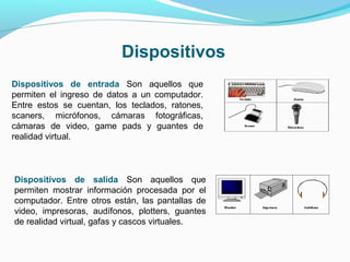 Dispositivos
Dispositivos de entrada Son aquellos que
permiten el ingreso de datos a un computador.
Entre estos se cuentan, los teclados, ratones,
scaners, micrófonos, cámaras fotográficas,
cámaras de video, game pads y guantes de
realidad virtual.



Dispositivos de salida Son aquellos que
permiten mostrar información procesada por el
computador. Entre otros están, las pantallas de
video, impresoras, audífonos, plotters, guantes
de realidad virtual, gafas y cascos virtuales.
 