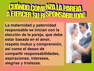 La maternidad y paternidad
responsable se inician con la
elección de la pareja, que debe
estar basada en el amor,
respeto mutuo y comprensión,
así como el deseo de
compartir responsabilidades,
aspiraciones, intereses,
alegrías y tristezas.
 