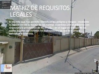MATRIZ DE REQUISITOS
LEGALES
Es aquella que nos permite identificar los peligros y riesgos - mediante
la colocación en la misma de las normas expedidas por el gobierno con
respecto a la prevención de AT, IT y EL - en el lugar de trabajo de los
cuales pueden ser víctimas los trabajadores, ya sea de manera
individual o colectiva.
 