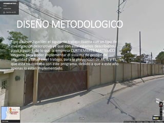 DISEÑO METODOLOGICO
Tipo de investigación: el siguiente trabajo cuanta con un tipo de
investigación descriptivo ya que con este estamos describiendo
paso a paso todo lo que la empresa CURTIEMBRES MATTEUCCI
necesita para poder implementar el sistema de gestión de
seguridad y salud en el trabajo, para la prevención de AT, IL y EL, ya
que esta no contaba con este programa, debido a que a este año
apenas lo están implementado.
 
