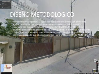 DISEÑO METODOLOGICO
◦ Método de investigación: El siguiente trabajo se desarrolló con el método
analítico-inductivo ya que primeramente recopilamos la información
necesaria con la que contaba la empresa CUTIEMBRES MATTEUCCI con
respecto al sistema de gestión de seguridad y salud en el trabajo e indagando
cuales eran esos aspectos concierne a este que le faltaban para así nosotros
poder crear todo lo que ellos necesitaban para la prevención de AT, IT y EL.
 
