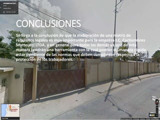 CONCLUSIONES
Se llega a la conclusión de que la elaboración de una matriz de
requisitos legales es muy importante para la empresa I.C. Curtiembres
Matteucci LTDA. y en general para todas las demás ya que de esta
manera tendrán una herramienta con la cual podrán de manera rápida
estar pendiente de las normas que deben cumplir con respecto a la
protección de los trabajadores.
 
