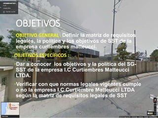 OBJETIVOS
OBJETIVO GENERAL : Definir la matriz de requisitos
legales, la política y los objetivos de SST de la
empresa curtiembres matteucci.
OBJETIVOS ESPECÍFICOS :
•Dar a conocer los objetivos y la política del SG-
SST de la empresa I.C Curtiembres Matteucci
LTDA.
•Verificar con que normas legales vigentes cumple
o no la empresa I.C Curtiembre Matteucci LTDA
según la matriz de requisitos legales de SST
 