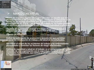  MARCO CONCEPTUAL
Matriz de requisitos legales en riesgos laborales: es aquella que nos
permite identificar los peligros y riesgos - mediante la colocación en la
misma de las normas expedidas por el gobierno con respecto a la
prevención de AT, IT y EL - en el lugar de trabajo de los cuales pueden
ser víctimas los trabajadores, ya sea de manera individual o colectiva.
Objetivo de seguridad y salud en el trabajo: Propósitos o metas a
alcanzar por una empresa X al implementar el SG-SST.
Algunos de estos son:
Definir las actividades de promoción y prevención que permitan
mejorar las condiciones de trabajo y de salud de los empleados.
Identificar el origen de los accidentes de trabajo y las enfermedades
profesionales y controlar los factores de riesgo relacionados.
Política de seguridad y salud en el trabajo: es el compromiso de la alta
dirección de una organización con la seguridad y la salud en el trabajo,
expresadas formalmente, que define su alcance y compromete a toda
la organización.
 