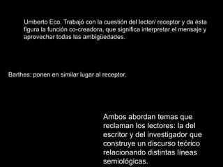 Umberto Eco. Trabajó con la cuestión del lector/ receptor y da ésta
     figura la función co-creadora, que significa interpretar el mensaje y
     aprovechar todas las ambigüedades.




Barthes: ponen en similar lugar al receptor.




                                   Ambos abordan temas que
                                   reclaman los lectores: la del
                                   escritor y del investigador que
                                   construye un discurso teórico
                                   relacionando distintas líneas
                                   semiológicas.
 