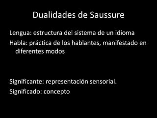 Dualidades de Saussure
Lengua: estructura del sistema de un idioma
Habla: práctica de los hablantes, manifestado en
  diferentes modos



Significante: representación sensorial.
Significado: concepto
 