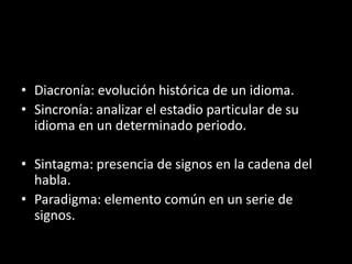 • Diacronía: evolución histórica de un idioma.
• Sincronía: analizar el estadio particular de su
  idioma en un determinado periodo.

• Sintagma: presencia de signos en la cadena del
  habla.
• Paradigma: elemento común en un serie de
  signos.
 