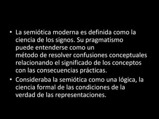 • La semiótica moderna es definida como la
  ciencia de los signos. Su pragmatismo
  puede entenderse como un
  método de resolver confusiones conceptuales
  relacionando el significado de los conceptos
  con las consecuencias prácticas.
• Consideraba la semiótica como una lógica, la
  ciencia formal de las condiciones de la
  verdad de las representaciones.
 