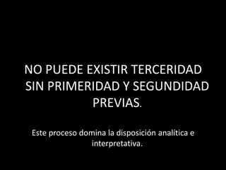 NO PUEDE EXISTIR TERCERIDAD
SIN PRIMERIDAD Y SEGUNDIDAD
          PREVIAS.

 Este proceso domina la disposición analítica e
                 interpretativa.
 