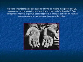 Se da la circunstancia de que cuando “el otro” es mucho más pobre que yo,
aparece en mí una inquietud a la que doy el nombre de “solidaridad”. Para
corregir esa molesta inquietud estoy dispuesto a entregar parte de mi riqueza
para conseguir un aumento de la riqueza del pobre.
 