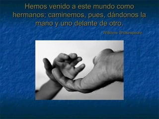 Hemos venido a este mundo comoHemos venido a este mundo como
hermanos; caminemos, pues, dándonos lahermanos; caminemos, pues, dándonos la
mano y uno delante de otro.mano y uno delante de otro.
Williams ShakespeareWilliams Shakespeare
 