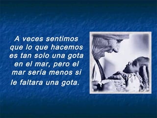 A veces sentimos
que lo que hacemos
es tan solo una gota
en el mar, pero el
mar sería menos si
le faltara una gota.
 