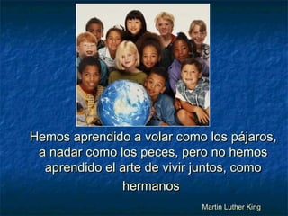 Hemos aprendido a volar como los pájaros,Hemos aprendido a volar como los pájaros,
a nadar como los peces, pero no hemosa nadar como los peces, pero no hemos
aprendido el arte de vivir juntos, comoaprendido el arte de vivir juntos, como
hermanoshermanos
Martin Luther KingMartin Luther King
 