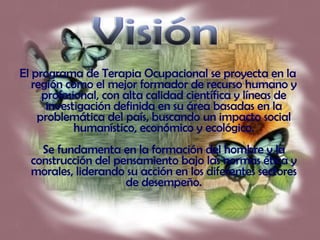 El programa de Terapia Ocupacional se proyecta en la región como el mejor formador de recurso humano y profesional, con alta calidad científica y líneas de investigación definida en su área basadas en la problemática del país, buscando un impacto social humanístico, económico y ecológico. Se fundamenta en la formación del hombre y la construcción del pensamiento bajo las normas ética y morales, liderando su acción en los diferentes sectores de desempeño. Visión 