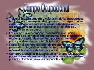 Trabajo: En el desempeño y valoración de las capacidades, habilidades y desempeño de la persona, con respecto a las exigencias y condiciones de su cargo, a fin de prevenir y modificar los factores que intervienen en su eficacia y eficiencia en las empresas. Educación: En la promoción, prevención, evaluación y nivelación de las habilidades necesarias para el desarrollo escolar, por medio de asesorías a padres y maestros, participando en forma interdisciplinaria. Salud: En el diseño y ejecución de programas de promoción, prevención, diagnóstico, tratamiento y rehabilitación con niños adolescentes, adultos y ancianos. Campo Ocupacional El Licenciado en Terapia Ocupacional podrá desempeñarse en todas aquellas entidades públicas y privadas donde se necesite su especialidad  Campo Ocupacional 