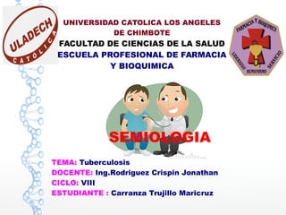 UNIVERSIDAD CATOLICA LOS ANGELES
DE CHIMBOTE
FACULTAD DE CIENCIAS DE LA SALUD
ESCUELA PROFESIONAL DE FARMACIA
Y BIOQUIMICA
SEMIOLOGIA
TEMA: Tuberculosis
DOCENTE: Ing.Rodriguez Crispin Jonathan
CICLO: VIII
ESTUDIANTE : Carranza Trujillo Maricruz
 