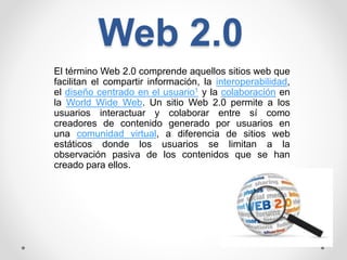 Web 2.0
El término Web 2.0 comprende aquellos sitios web que
facilitan el compartir información, la interoperabilidad,
el diseño centrado en el usuario1 y la colaboración en
la World Wide Web. Un sitio Web 2.0 permite a los
usuarios interactuar y colaborar entre sí como
creadores de contenido generado por usuarios en
una comunidad virtual, a diferencia de sitios web
estáticos donde los usuarios se limitan a la
observación pasiva de los contenidos que se han
creado para ellos.
 