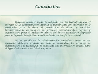 Conclusión
Podemos concluir según lo señalado por los tratadistas que el
enfoque de la administración apunta al tratamiento del individuo en lo
particular para la línea de producción de bienes y servicios.
Considerando la empresa en sus procesos, procedimientos, normas y
organización para su aplicación dentro del marco tecnológico dispuesto
para el logro de los objetivos establecidos de un beneficio terminal.
No es posible en la administración considerar aspectos por
separados debemos evaluar un todo el individuo, los procesos, la
organización y la tecnología, lo cual tiene una interrelación crucial para
el logro de la razón social de la empresa.