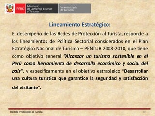 Red de Protección al Turista
Lineamiento Estratégico:
El desempeño de las Redes de Protección al Turista, responde a
los lineamientos de Política Sectorial considerados en el Plan
Estratégico Nacional de Turismo – PENTUR 2008-2018, que tiene
como objetivo general “Alcanzar un turismo sostenible en el
Perú como herramienta de desarrollo económico y social del
país”, y específicamente en el objetivo estratégico “Desarrollar
una cultura turística que garantice la seguridad y satisfacción
del visitante”.
10
 