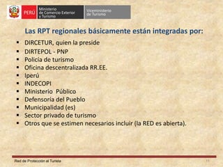 Red de Protección al Turista
Las RPT regionales básicamente están integradas por:
 DIRCETUR, quien la preside
 DIRTEPOL - PNP
 Policía de turismo
 Oficina descentralizada RR.EE.
 Iperú
 INDECOPI
 Ministerio Público
 Defensoría del Pueblo
 Municipalidad (es)
 Sector privado de turismo
 Otros que se estimen necesarios incluir (la RED es abierta).
11
 
