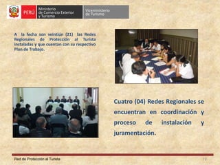 Red de Protección al Turista
A la fecha son veintiún (21) las Redes
Regionales de Protección al Turista
instaladas y que cuentan con su respectivo
Plan de Trabajo.
12
Cuatro (04) Redes Regionales se
encuentran en coordinación y
proceso de instalación y
juramentación.
 