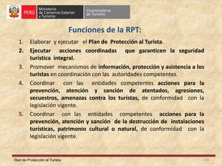 Red de Protección al Turista
Funciones de la RPT:
1. Elaborar y ejecutar el Plan de Protección al Turista.
2. Ejecutar acciones coordinadas que garanticen la seguridad
turística integral.
3. Promover mecanismos de información, protección y asistencia a los
turistas en coordinación con las autoridades competentes.
4. Coordinar con las entidades competentes acciones para la
prevención, atención y sanción de atentados, agresiones,
secuestros, amenazas contra los turistas, de conformidad con la
legislación vigente.
5. Coordinar con las entidades competentes acciones para la
prevención, atención y sanción de la destrucción de instalaciones
turísticas, patrimonio cultural o natural, de conformidad con la
legislación vigente.
13
 