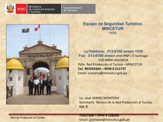 Red de Protección al Turista 18
Equipo de Seguridad Turística
MINCETUR
1510
CorTeléfono: 513-6100 anexo 1530
Fax: 513-6100 anexo onel PNP ( r) Santiago
VIZCARRA VALENCIA
Pdte. Red Protección al Turista – MINCETUR.
Cel. 993593204 – RPM # 211737
Email: jvizcarra@mincetur.gob.pe
Lic. José JAIMES MONTERO
Secretario Técnico de la Red Protección al Turista.
Cel. 9
75527200 – RPM # 158200
Email: jjaimesm@mincetur.gob.pe
 