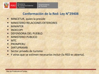 Red de Protección al Turista
Conformación de la Red: Ley N°29408
 MINCETUR, quien la preside
 MINISTERIO RELACIONES EXTERIORES
 MININTER
 INDECOPI
 DEFENSORIA DEL PUEBLO
 MINISTERIO PUBLICO
 MTC
 PROMPERU
 DIRTUPRAMB
 Sector privado de turismo
 Y otros que se estimen necesarios incluir (la RED es abierta).
7
 
