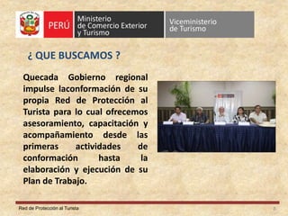 Red de Protección al Turista
¿ QUE BUSCAMOS ?
8
Quecada Gobierno regional
impulse laconformación de su
propia Red de Protección al
Turista para lo cual ofrecemos
asesoramiento, capacitación y
acompañamiento desde las
primeras actividades de
conformación hasta la
elaboración y ejecución de su
Plan de Trabajo.
 