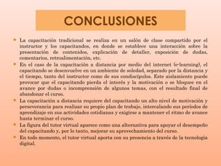 CONCLUSIONES
   La capacitación tradicional se realiza en un salón de clase compartido por el
    instructor y los capacitandos, en donde se establece una interacción sobre la
    presentación de contenidos, explicación de detaller, exposición de dudas,
    comentarios, retroalimentación, etc.
   En el caso de la capacitación a distancia por medio del internet (e-learning), el
    capacitando se desenvuelve en un ambiente de soledad, separado por la distancia y
    el tiempo, tanto del instructor como de sus condiscípulos. Este aislamiento puede
    provocar que el capacitando pierda el interés y la motivación o se bloquee en el
    avance por dudas o incomprensión de algunos temas, con el resultado final de
    abandonar el curso.
   La capacitación a distancia requiere del capacitando un alto nivel de motivación y
    perseverancia para realizar su propio plan de trabajo, intercalando sus períodos de
    aprendizaje en sus actividades cotidianas y exigirse a mantener el ritmo de avance
    hasta terminar el curso.
   La figura del tutor virtual aparece como una alternativa para apoyar el desempeño
    del capacitando y, por lo tanto, mejorar su aprovechamiento del curso.
   En todo momento, el tutor virtual aporta con su presencia a través de la tecnología
    digital.
 