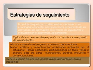 Estrategias de seguimiento
          Es un sistema que busca  básicamente  mantener a los
          estudiantes y docentes informados sobre el desarrollo de las
          actividades de aprendizaje en el marco de seguimiento y
          evaluación en el aula virtual. Así considera:
      Vigilar el ritmo de aprendizaje que el curso requiere y la respuesta
      de los estudiantes.
   Informar y supervisar el progreso académico del estudiante.
   Revisar, calificar y retroalimentar actividades realizadas por el
      estudiante. Tareas calificadas, participaciones en foros, visitas a
      enlaces, base de datos evaluaciones, pruebas, encuestas y
      autoevaluaciones.
Crear un espacio de reflexión usando la mensajería interna, correo
electrónico
 