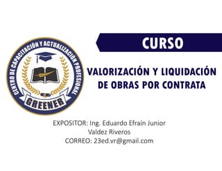 CURSO
EXPOSITOR: Ing. Eduardo Efraín Junior
Valdez Riveros
CORREO: 23ed.vr@gmail.com
VALORIZACIÓN Y LIQUIDACIÓN
DE OBRAS POR CONTRATA
 