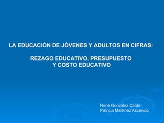 LA EDUCACIÓN DE JÓVENES Y ADULTOS EN CIFRAS:  REZAGO EDUCATIVO, PRESUPUESTO  Y COSTO EDUCATIVO René González Cantú Patricia Martínez Ascencio 