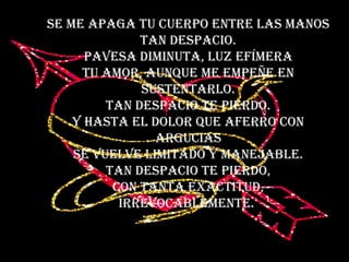 Se me apaga tu cuerpo entre las manos tan despacio. Pavesa diminuta, luz efímera tu amor, aunque me empeñe en sustentarlo. Tan despacio te pierdo. Y hasta el dolor que aferro con argucias se vuelve limitado y manejable. Tan despacio te pierdo, con tanta exactitud, irrevocablemente.  