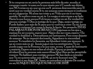 Si tu creyeras en mi, sería la persona más feliz de este  mundo, si creyeras cuanto  te amo; en lo que siento por ti Cuando me dijiste que NO creías en mí, que yo era unA  persona desconocida para TI  sentí que en verdad moría Si tu me amaras como siempre si confiaras en mi; alegrarías  Mi alma tan triste y mí Vida que sin ti no tiene sentido. Te suplico creas en mi, te  Lo ruego; si estuvieras a mi lado Haría lo que fuera porqueVolvieras a confiar en mí. En verdad fui sincera contigo Y Dios es testigo de lo que  Digo, mejor testigo no  Puede haber, que más da Si para que tú vuelvas a creer  En mí, fuera necesario cortarme Las venas lo haría, lo haría  Sin pensarlo, ESTAS PALABRAS FUERON ESCRITAS CON Lágrimas en los ojos y espinas En mi corazón, espero que  Algún día me creas, espero.< En verdad tu frialdad y  Desconfianza me lastimaron, Pero como dejaste de amarme  No te importó decírmelo. Agradezco tu sinceridad, aunque Yo también fui honesta, me Quedaré triste por siempre  Si ya no crees más en mí.  Jamás jugué con tus sentimientos Yo no puedo jugar con la Persona a la que amo, no soy  Capaz de lastimarte y matarte. Espero no me eches al olvido, Porque yo jamás te olvidaré.Eres la persona más maravillosa Que Dios me ha permitido conocer. No hablaré mas contigo porque Me has dado a entender que Ya no quieres saber más de Mi, ya no te buscaré mas No entenderé si me dejas DE  Amar, no entenderé si dejaste De confiar en mí,AUNQUE CREO QUE NUMK LO HICISTE!!!  