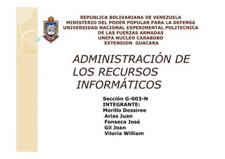 REPUBLICA BOLIVARIANA DE VENEZUELA
 MINISTERIO DEL PODER POPULAR PARA LA DEFENSA
UNIVERSIDAD NACIONAL EXPERIMENTAL POLITECNICA
            DE LAS FUERZAS ARMADAS
            UNEFA NUCLEO CARABOBO
              EXTENSION GUACARA



   ADMINISTRACIÓN DE
   LOS RECURSOS
    INFORMÁTICOS
             Sección G-003-N
             INTEGRANTE:
             Morillo Dessiree
              Arias Juan
              Fonseca José
              Gil Joan
              Viloria William
 